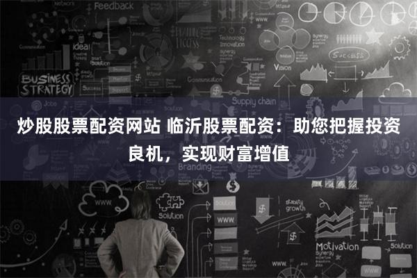 炒股股票配资网站 临沂股票配资：助您把握投资良机，实现财富增值