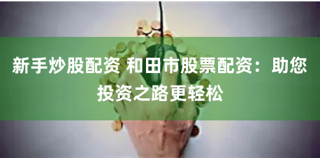 新手炒股配资 和田市股票配资：助您投资之路更轻松