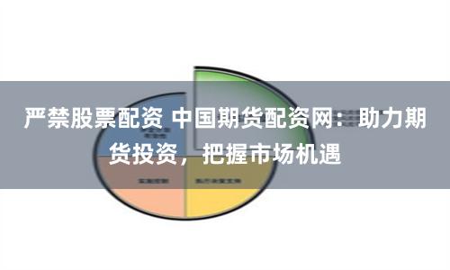 严禁股票配资 中国期货配资网：助力期货投资，把握市场机遇