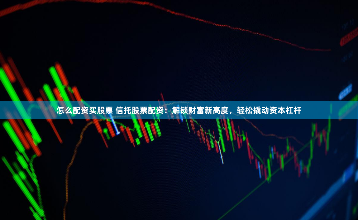 怎么配资买股票 信托股票配资：解锁财富新高度，轻松撬动资本杠杆