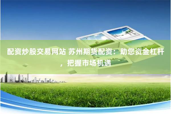 配资炒股交易网站 苏州期货配资：助您资金杠杆，把握市场机遇