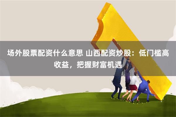 场外股票配资什么意思 山西配资炒股：低门槛高收益，把握财富机遇