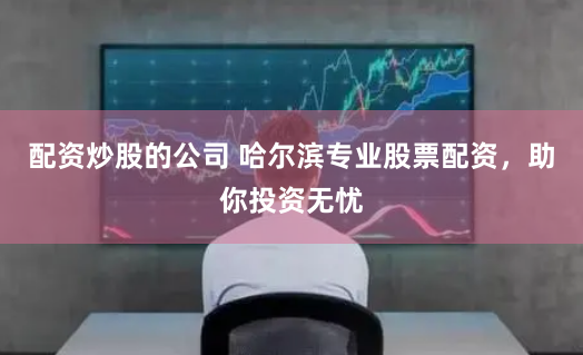 配资炒股的公司 哈尔滨专业股票配资，助你投资无忧