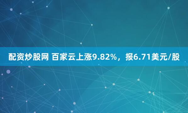 配资炒股网 百家云上涨9.82%，报6.71美元/股