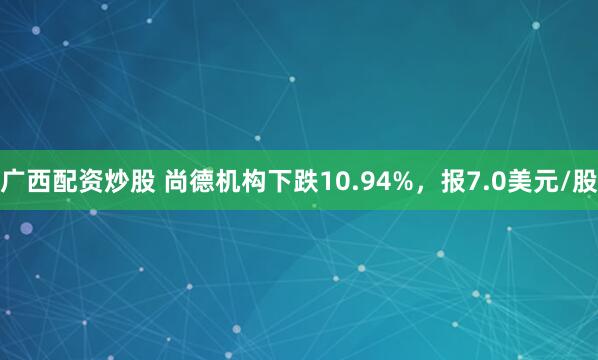 广西配资炒股 尚德机构下跌10.94%，报7.0美元/股