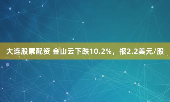 大连股票配资 金山云下跌10.2%，报2.2美元/股