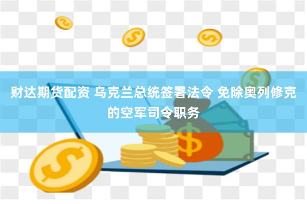 财达期货配资 乌克兰总统签署法令 免除奥列修克的空军司令职务