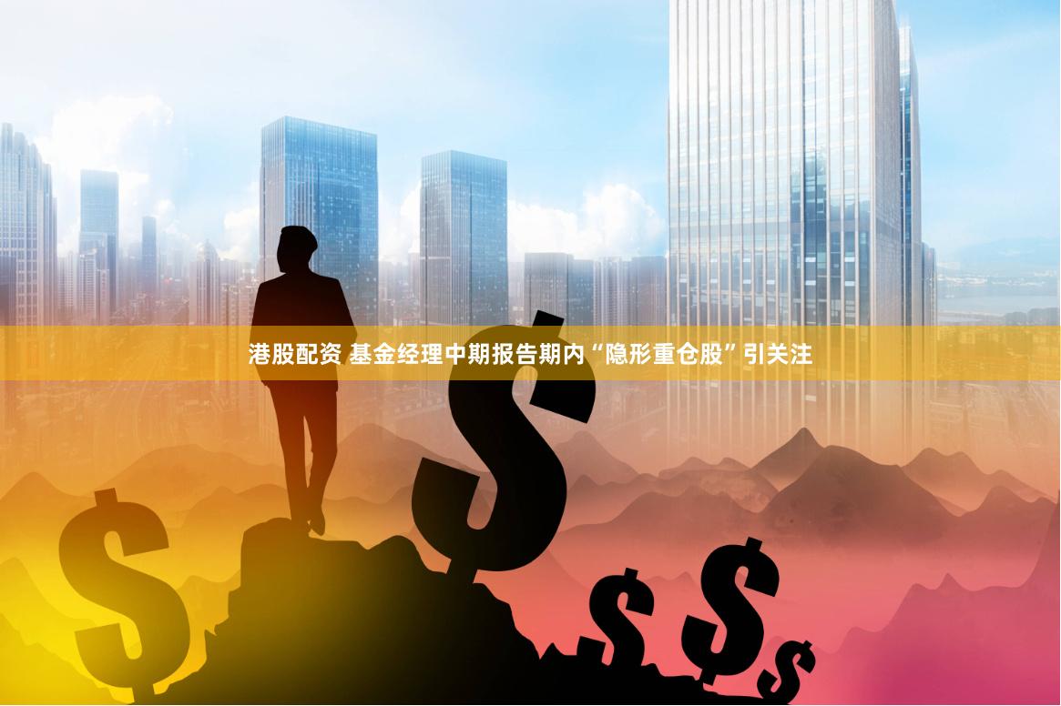 港股配资 基金经理中期报告期内“隐形重仓股”引关注