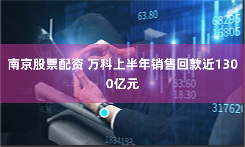 南京股票配资 万科上半年销售回款近1300亿元