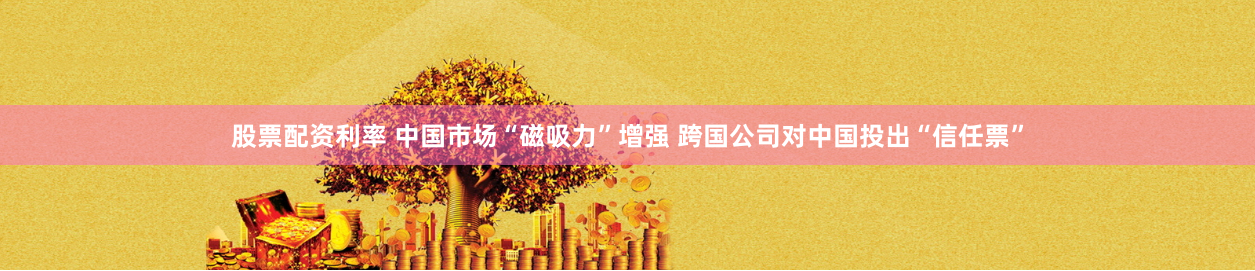 股票配资利率 中国市场“磁吸力”增强 跨国公司对中国投出“信任票”