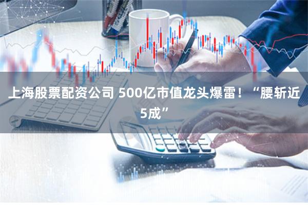 上海股票配资公司 500亿市值龙头爆雷！“腰斩近5成”