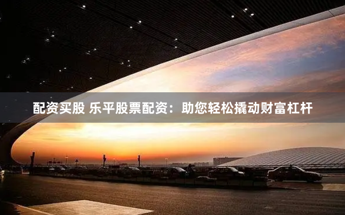 配资买股 乐平股票配资：助您轻松撬动财富杠杆