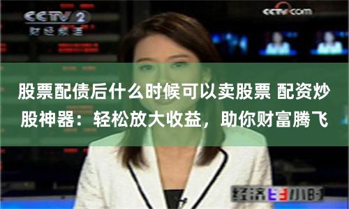 股票配债后什么时候可以卖股票 配资炒股神器:轻松放大收益,助你财富腾飞