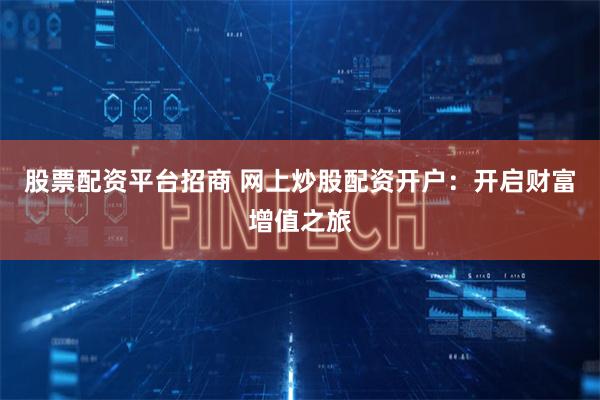 股票配资平台招商 网上炒股配资开户：开启财富增值之旅