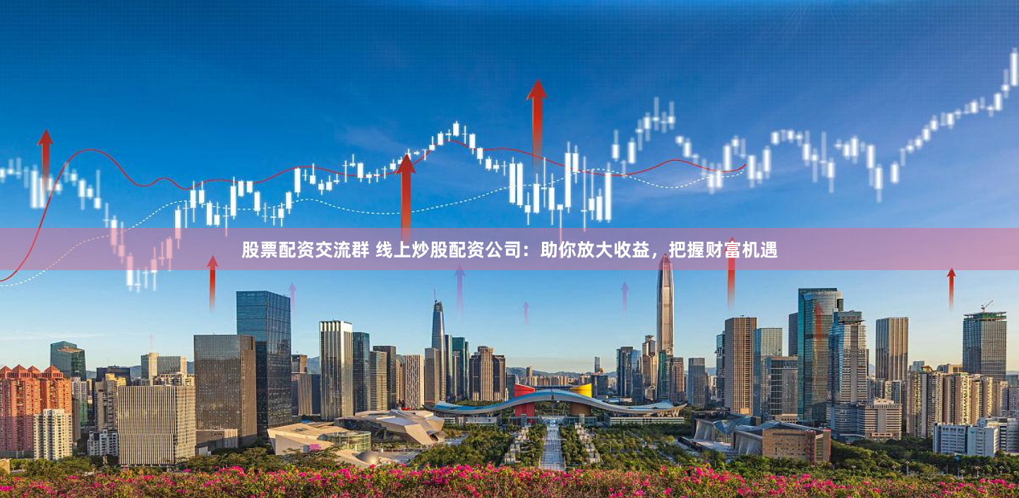 股票配资交流群 线上炒股配资公司：助你放大收益，把握财富机遇