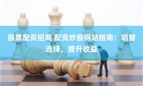 股票配资招商 配资炒股网站指南：明智选择，提升收益