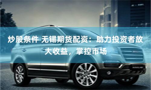 炒股条件 无锡期货配资：助力投资者放大收益，掌控市场